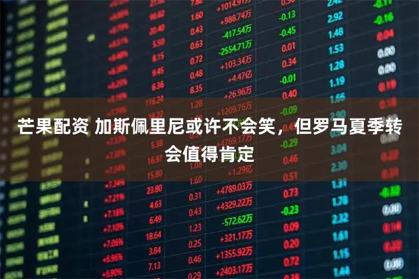 芒果配资 加斯佩里尼或许不会笑，但罗马夏季转会值得肯定