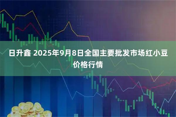 日升鑫 2025年9月8日全国主要批发市场红小豆价格行情