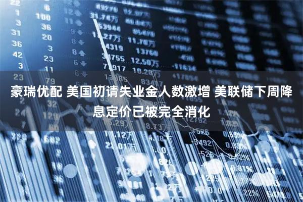 豪瑞优配 美国初请失业金人数激增 美联储下周降息定价已被完全消化