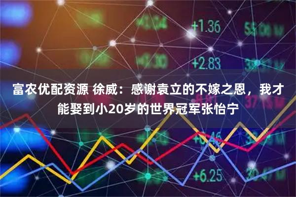 富农优配资源 徐威：感谢袁立的不嫁之恩，我才能娶到小20岁的世界冠军张怡宁