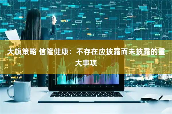 大旗策略 信隆健康：不存在应披露而未披露的重大事项