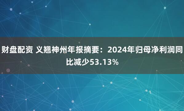 财盘配资 义翘神州年报摘要：2024年归母净利润同比减少53.13%