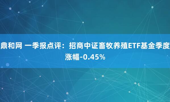 鼎和网 一季报点评：招商中证畜牧养殖ETF基金季度涨幅-0.45%