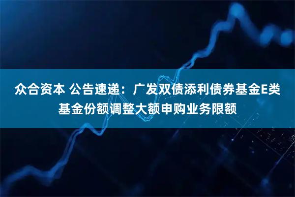 众合资本 公告速递：广发双债添利债券基金E类基金份额调整大额申购业务限额