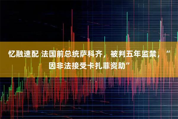 忆融速配 法国前总统萨科齐，被判五年监禁，“因非法接受卡扎菲资助”