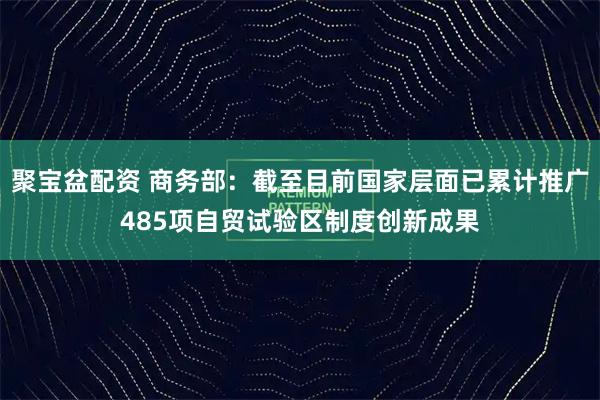聚宝盆配资 商务部：截至目前国家层面已累计推广485项自贸试验区制度创新成果