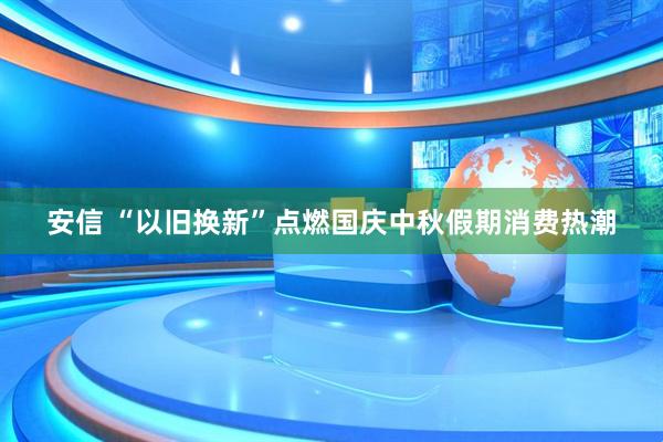 安信 “以旧换新”点燃国庆中秋假期消费热潮
