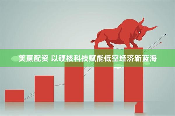 笑赢配资 以硬核科技赋能低空经济新蓝海
