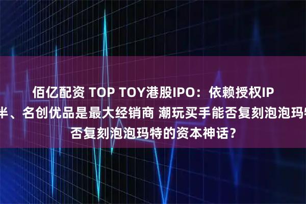 佰亿配资 TOP TOY港股IPO：依赖授权IP、外采占比过半、名创优品是最大经销商 潮玩买手能否复刻泡泡玛特的资本神话？