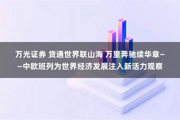 万光证券 货通世界联山海 万里奔驰续华章——中欧班列为世界经济发展注入新活力观察