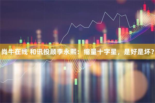 尚牛在线 和讯投顾李永熙：缩量十字星，是好是坏？