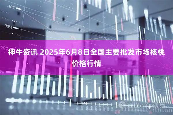 神牛资讯 2025年6月8日全国主要批发市场核桃价格行情