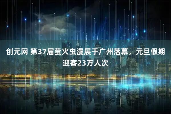 创元网 第37届萤火虫漫展于广州落幕，元旦假期迎客23万人次