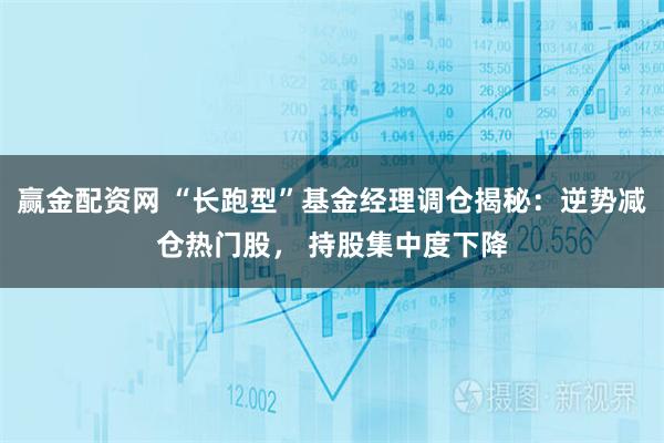 赢金配资网 “长跑型”基金经理调仓揭秘：逆势减仓热门股， 持股集中度下降