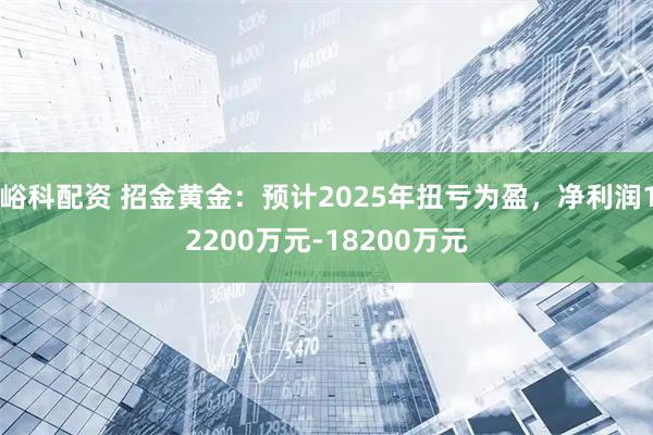 峪科配资 招金黄金：预计2025年扭亏为盈，净利润12200万元-18200万元