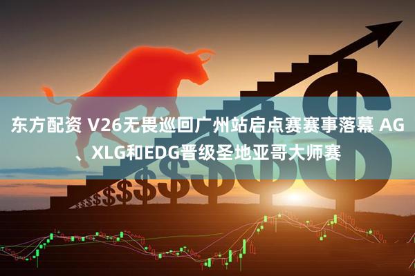 东方配资 V26无畏巡回广州站启点赛赛事落幕 AG、XLG和EDG晋级圣地亚哥大师赛