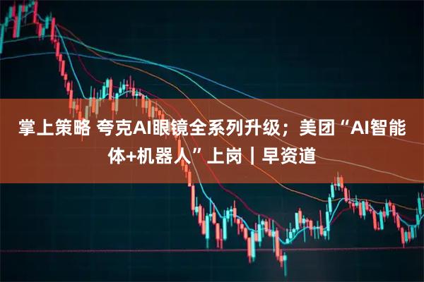 掌上策略 夸克AI眼镜全系列升级；美团“AI智能体+机器人”上岗｜早资道