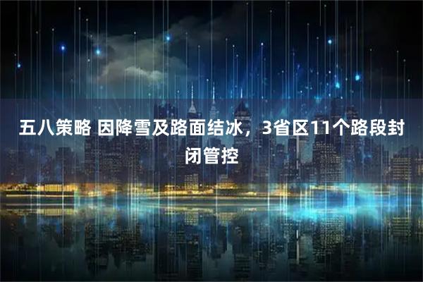 五八策略 因降雪及路面结冰，3省区11个路段封闭管控