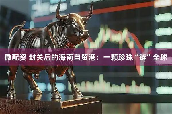 微配资 封关后的海南自贸港:一颗珍珠“链”全球