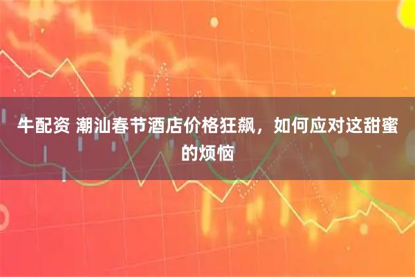 牛配资 潮汕春节酒店价格狂飙，如何应对这甜蜜的烦恼