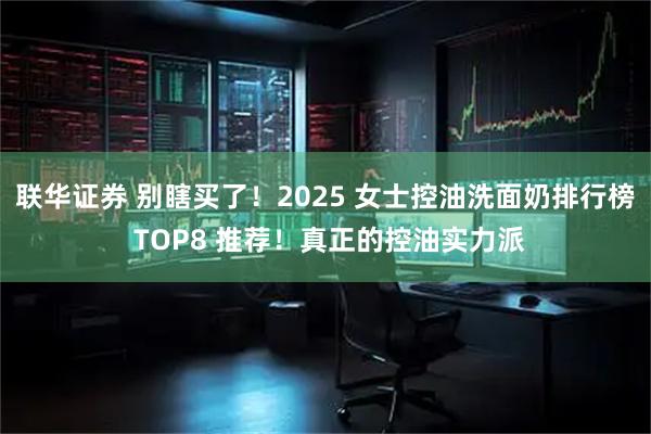 联华证券 别瞎买了！2025 女士控油洗面奶排行榜 TOP8 推荐！真正的控油实力派