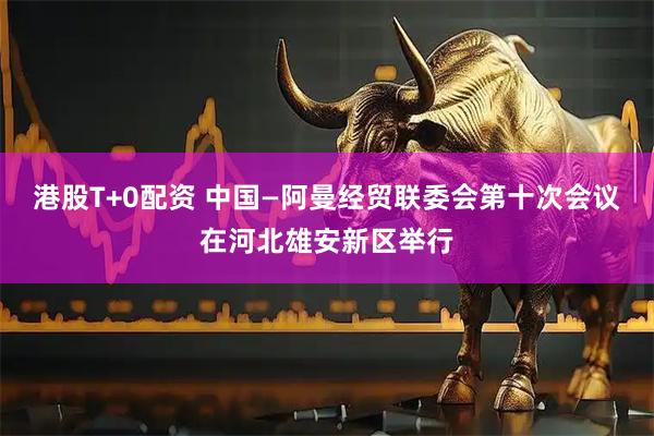 港股T+0配资 中国—阿曼经贸联委会第十次会议在河北雄安新区举行