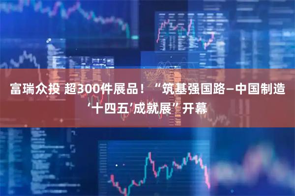 富瑞众投 超300件展品！“筑基强国路—中国制造‘十四五’成就展”开幕
