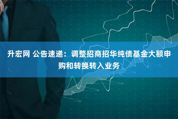 升宏网 公告速递：调整招商招华纯债基金大额申购和转换转入业务