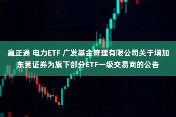 赢正通 电力ETF 广发基金管理有限公司关于增加东莞证券为旗下部分ETF一级交易商的公告