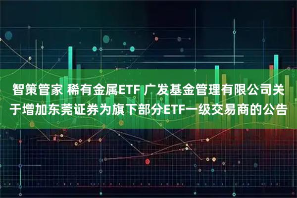 智策管家 稀有金属ETF 广发基金管理有限公司关于增加东莞证券为旗下部分ETF一级交易商的公告