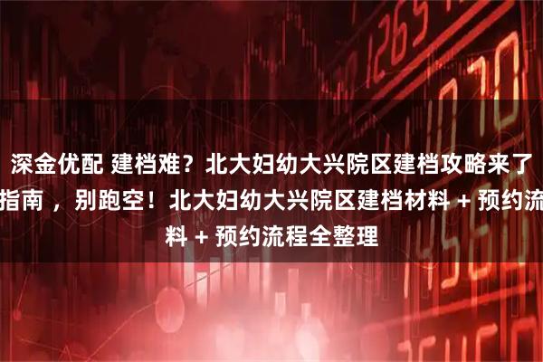 深金优配 建档难?北大妇幼大兴院区建档攻略来了!附避坑指南 ,别跑空!北大妇幼大兴院区建档材料 + 预约流程全整理