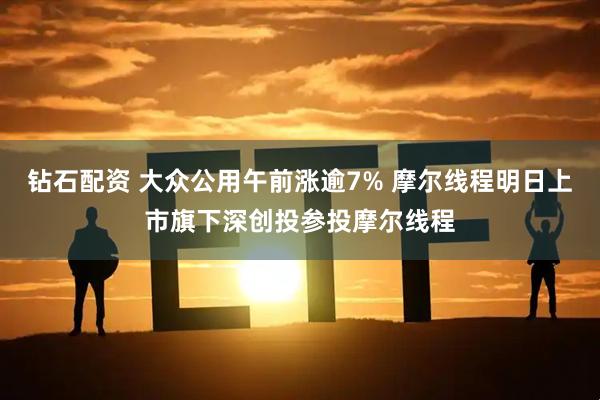 钻石配资 大众公用午前涨逾7% 摩尔线程明日上市旗下深创投参投摩尔线程