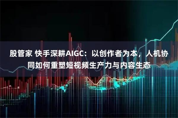 股管家 快手深耕AIGC：以创作者为本，人机协同如何重塑短视频生产力与内容生态