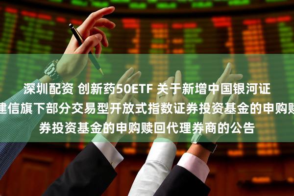 深圳配资 创新药50ETF 关于新增中国银河证券股份有限公司为建信旗下部分交易型开放式指数证券投资基金的申购赎回代理券商的公告