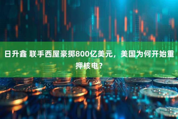 日升鑫 联手西屋豪掷800亿美元，美国为何开始重押核电？