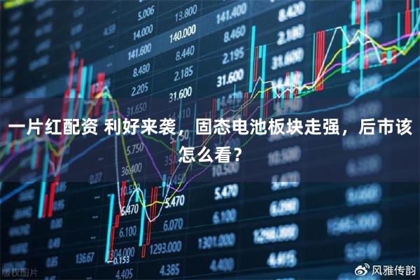 一片红配资 利好来袭，固态电池板块走强，后市该怎么看？