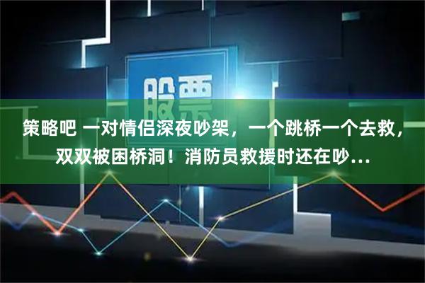 策略吧 一对情侣深夜吵架，一个跳桥一个去救，双双被困桥洞！消防员救援时还在吵…