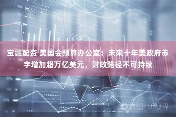 宝融配资 美国会预算办公室：未来十年美政府赤字增加超万亿美元，财政路径不可持续