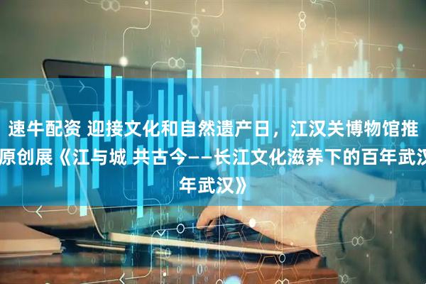 速牛配资 迎接文化和自然遗产日，江汉关博物馆推出原创展《江与城 共古今——长江文化滋养下的百年武汉》