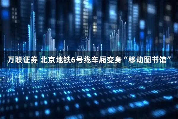 万联证券 北京地铁6号线车厢变身“移动图书馆”